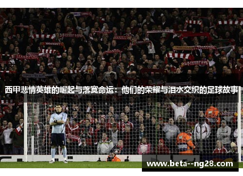 西甲悲情英雄的崛起与落寞命运:他们的荣耀与泪水交织的足球故事 西甲悲情英雄的崛起与落寞命运:他们的荣耀与泪水交织的足球故事