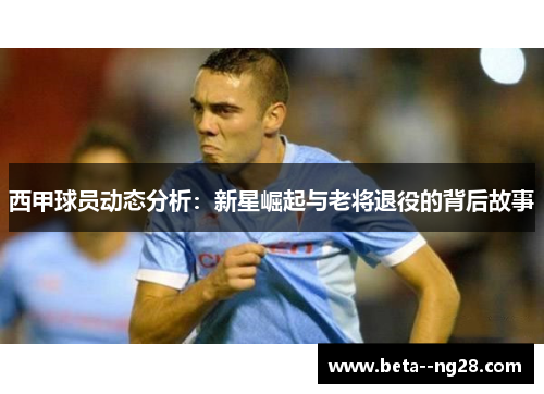 西甲球员动态分析：新星崛起与老将退役的背后故事