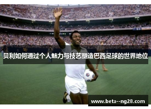 贝利如何通过个人魅力与技艺塑造巴西足球的世界地位