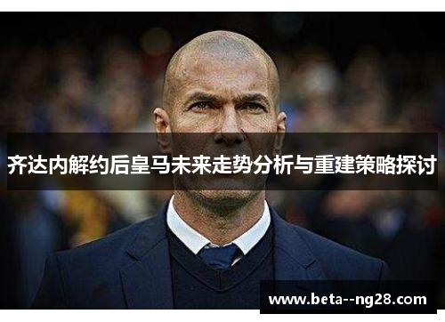 齐达内解约后皇马未来走势分析与重建策略探讨 齐达内解约后皇马未来走势分析与重建策略探讨