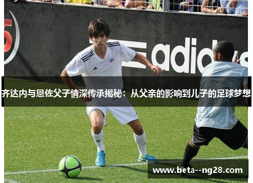 齐达内与恩佐父子情深传承揭秘:从父亲的影响到儿子的足球梦想 齐达内与恩佐父子情深传承揭秘:从父亲的影响到儿子的足球梦想