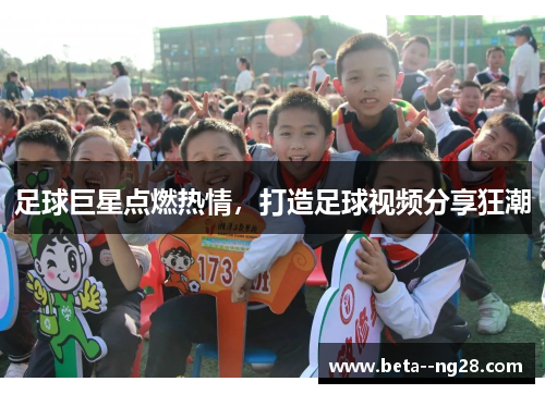 足球巨星点燃热情,打造足球视频分享狂潮 足球巨星点燃热情,打造足球视频分享狂潮