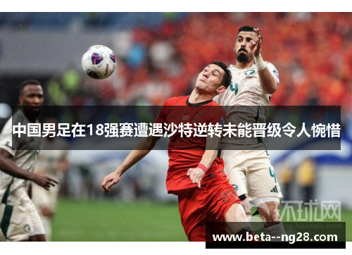 中国男足在18强赛遭遇沙特逆转未能晋级令人惋惜 中国男足在18强赛遭遇沙特逆转未能晋级令人惋惜