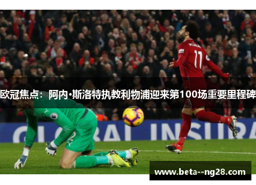 欧冠焦点：阿内·斯洛特执教利物浦迎来第100场重要里程碑