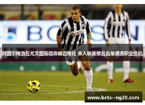 阿图尔梅洛在尤文图斯彻底被边缘化 未入联赛报名名单遭遇职业危机